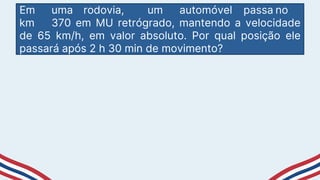 Em uma rodovia, um automóvel passa no
km 370 em MU retrógrado, mantendo a velocidade
de 65 km/h, em valor absoluto. Por qual posição ele
passará após 2 h 30 min de movimento?
 