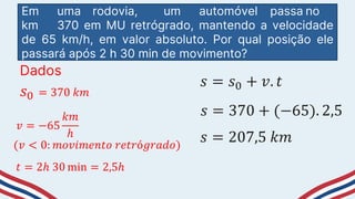 Em uma rodovia, um automóvel passa no
km 370 em MU retrógrado, mantendo a velocidade
de 65 km/h, em valor absoluto. Por qual posição ele
passará após 2 h 30 min de movimento?
Dados
𝑠0 = 370 𝑘𝑚
𝑣 = −65
𝑘𝑚
ℎ
(𝑣 < 0: 𝑚𝑜𝑣𝑖𝑚𝑒𝑛𝑡𝑜 𝑟𝑒𝑡𝑟ó𝑔𝑟𝑎𝑑𝑜)
𝑡 = 2ℎ 30 min = 2,5ℎ
𝑠 = 𝑠0 + 𝑣. 𝑡
𝑠 = 370 + (−65). 2,5
𝑠 = 207,5 𝑘𝑚
 