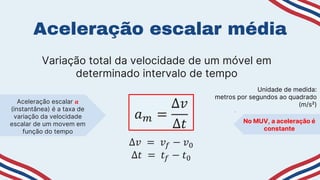 Aceleração escalar média
Variação total da velocidade de um móvel em
determinado intervalo de tempo
𝑎𝑚 =
∆𝑣
∆𝑡
∆𝑣 = 𝑣𝑓 − 𝑣0
∆𝑡 = 𝑡𝑓 − 𝑡0
Unidade de medida:
metros por segundos ao quadrado
(m/s²)
Aceleração escalar 𝒂
(instantânea) é a taxa de
variação da velocidade
escalar de um movem em
função do tempo
No MUV, a aceleração é
constante
 