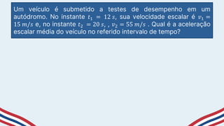 Um veículo é submetido a testes de desempenho em um
autódromo. No instante 𝑡1 = 12 𝑠, sua velocidade escalar é 𝑣1 =
15 𝑚/𝑠 e, no instante 𝑡2 = 20 𝑠, , 𝑣2 = 55 𝑚/𝑠 . Qual é a aceleração
escalar média do veículo no referido intervalo de tempo?
 
