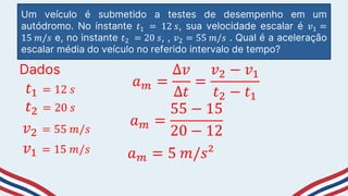 Um veículo é submetido a testes de desempenho em um
autódromo. No instante 𝑡1 = 12 𝑠, sua velocidade escalar é 𝑣1 =
15 𝑚/𝑠 e, no instante 𝑡2 = 20 𝑠, , 𝑣2 = 55 𝑚/𝑠 . Qual é a aceleração
escalar média do veículo no referido intervalo de tempo?
Dados
𝑡1 = 12 𝑠
𝑡2 = 20 𝑠
𝑣2 = 55 𝑚/𝑠
𝑣1 = 15 𝑚/𝑠
𝑎𝑚 =
∆𝑣
∆𝑡
=
𝑣2 − 𝑣1
𝑡2 − 𝑡1
𝑎𝑚 =
55 − 15
20 − 12
𝑎𝑚 = 5 𝑚/𝑠²
 