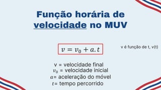 Função horária de
velocidade no MUV
𝑣 = 𝑣0 + 𝑎. 𝑡 v é função de t, v(t)
v = velocidade final
𝑣0 = velocidade inicial
𝑎= aceleração do móvel
𝑡= tempo percorrido
 