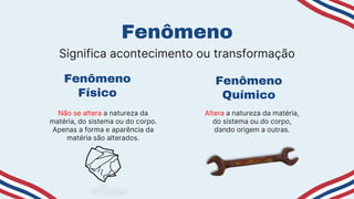 Fenômeno
Físico
Não se altera a natureza da
matéria, do sistema ou do corpo.
Apenas a forma e aparência da
matéria são alterados.
Fenômeno
Altera a natureza da matéria,
do sistema ou do corpo,
dando origem a outras.
Fenômeno
Químico
Significa acontecimento ou transformação
 