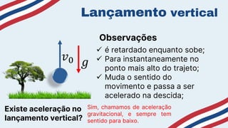 Lançamento vertical
 é retardado enquanto sobe;
 Para instantaneamente no
ponto mais alto do trajeto;
 Muda o sentido do
movimento e passa a ser
acelerado na descida;
Observações
𝑣0
Existe aceleração no
lançamento vertical?
Sim, chamamos de aceleração
gravitacional, e sempre tem
sentido para baixo.
𝑔
 