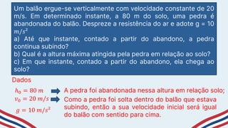 Um balão ergue-se verticalmente com velocidade constante de 20
m/s. Em determinado instante, a 80 m do solo, uma pedra é
abandonada do balão. Despreze a resistência do ar e adote g = 10
𝑚/𝑠²
a) Até que instante, contado a partir do abandono, a pedra
continua subindo?
b) Qual é a altura máxima atingida pela pedra em relação ao solo?
c) Em que instante, contado a partir do abandono, ela chega ao
solo?
Dados
ℎ0 = 80 𝑚 A pedra foi abandonada nessa altura em relação solo;
𝑣0 = 20 𝑚/𝑠 Como a pedra foi solta dentro do balão que estava
subindo, então a sua velocidade inicial será igual
do balão com sentido para cima.
𝑔 = 10 𝑚/𝑠²
 