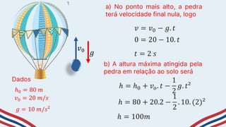 Dados
ℎ0 = 80 𝑚
a) No ponto mais alto, a pedra
terá velocidade final nula, logo
𝑣0 = 20 𝑚/𝑠
b) A altura máxima atingida pela
pedra em relação ao solo será
𝑔 = 10 𝑚/𝑠²
𝑣0
𝑔
𝑣 = 𝑣0 − 𝑔. 𝑡
0 = 20 − 10. 𝑡
𝑡 = 2 𝑠
ℎ = ℎ0 + 𝑣𝑜. 𝑡 −
1
2
𝑔. 𝑡²
ℎ = 80 + 20.2 −
1
2
. 10. (2)²
ℎ = 100𝑚
 