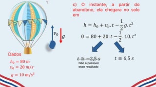Dados
ℎ0 = 80 𝑚
c) O instante, a partir do
abandono, ela chegara no solo
em
𝑣0 = 20 𝑚/𝑠
𝑔 = 10 𝑚/𝑠²
𝑣0
𝑔
ℎ = ℎ0 + 𝑣𝑜. 𝑡 −
1
2
𝑔. 𝑡²
0 = 80 + 20. 𝑡 −
1
2
. 10. 𝑡²
𝑡 ≅ −2,5 𝑠 𝑡 ≅ 6,5 𝑠
Não é possível
esse resultado
 