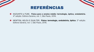 ● KAZUHITO e FUKE. Física para o ensino médio: termologia, óptica, ondulatória.
4° edição. Editora Saraiva, vol. 1, São Paulo, 2016.
● NEWTON, HELOU E GUALTER. Física: termologia, ondulatória, óptica. 3° edição.
Editora Saraiva, vol. 1, São Paulo, 2016.
REFERÊNCIAS
 