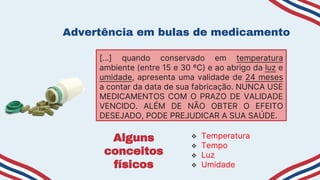 Advertência em bulas de medicamento
[…] quando conservado em temperatura
ambiente (entre 15 e 30 ºC) e ao abrigo da luz e
umidade, apresenta uma validade de 24 meses
a contar da data de sua fabricação. NUNCA USE
MEDICAMENTOS COM O PRAZO DE VALIDADE
VENCIDO. ALÉM DE NÃO OBTER O EFEITO
DESEJADO, PODE PREJUDICAR A SUA SAÚDE.
 Temperatura
 Tempo
 Luz
 Umidade
Alguns
conceitos
físicos
 