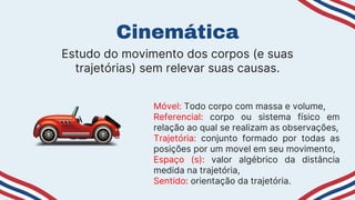 Cinemática
Móvel: Todo corpo com massa e volume,
Referencial: corpo ou sistema físico em
relação ao qual se realizam as observações,
Trajetória: conjunto formado por todas as
posições por um movel em seu movimento,
Espaço (s): valor algébrico da distância
medida na trajetória,
Sentido: orientação da trajetória.
Estudo do movimento dos corpos (e suas
trajetórias) sem relevar suas causas.
 
