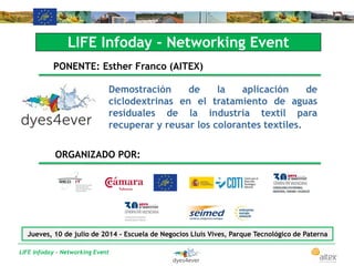 LIFE Infoday - Networking Event
LIFE Infoday - Networking Event
PONENTE: Esther Franco (AITEX)
Demostración de la aplicación de
ciclodextrinas en el tratamiento de aguas
residuales de la industria textil para
recuperar y reusar los colorantes textiles.
ORGANIZADO POR:
Jueves, 10 de julio de 2014 - Escuela de Negocios Lluís Vives, Parque Tecnológico de Paterna
 