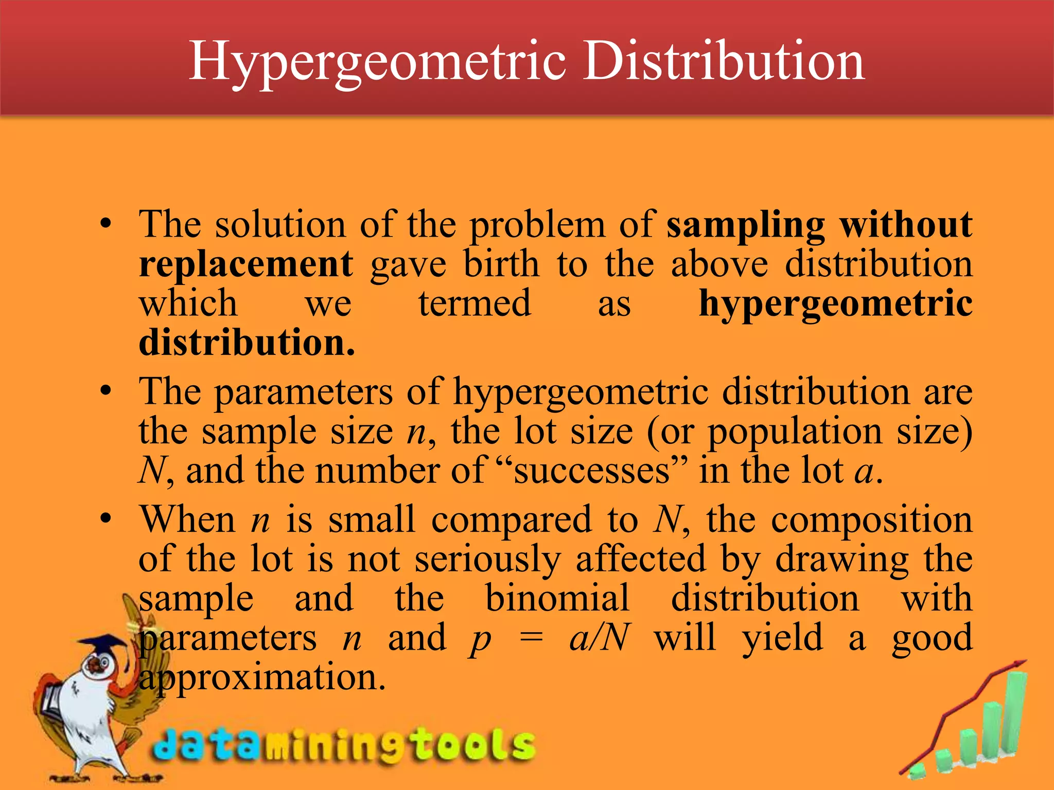 Hypergeometric Distribution

• The solution of the problem of sampling without
  replacement gave birth to the above distribution
  which      we     termed     as     hypergeometric
  distribution.
• The parameters of hypergeometric distribution are
  the sample size n, the lot size (or population size)
  N, and the number of “successes” in the lot a.
• When n is small compared to N, the composition
  of the lot is not seriously affected by drawing the
  sample and the binomial distribution with
  parameters n and p = a/N will yield a good
  approximation.
 