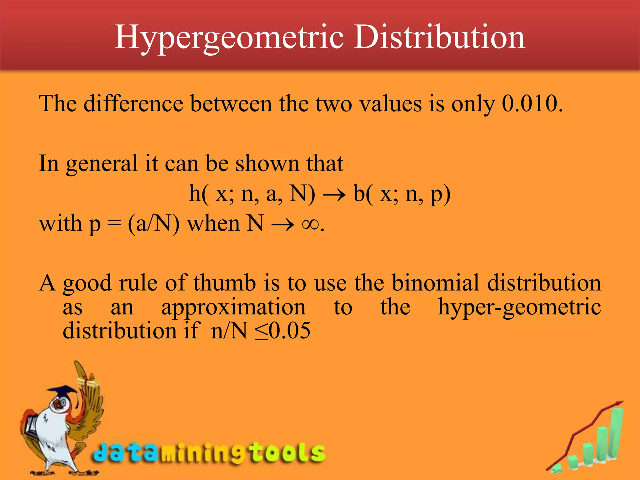 Hypergeometric Distribution
The difference between the two values is only 0.010.

In general it can be shown that
                h( x; n, a, N) b( x; n, p)
with p = (a/N) when N ∞.

A good rule of thumb is to use the binomial distribution
  as an approximation to the hyper-geometric
  distribution if n/N ≤0.05
 