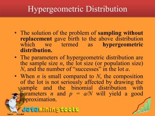Hypergeometric Distribution

• The solution of the problem of sampling without
  replacement gave birth to the above distribution
  which      we     termed     as     hypergeometric
  distribution.
• The parameters of hypergeometric distribution are
  the sample size n, the lot size (or population size)
  N, and the number of “successes” in the lot a.
• When n is small compared to N, the composition
  of the lot is not seriously affected by drawing the
  sample and the binomial distribution with
  parameters n and p = a/N will yield a good
  approximation.
 