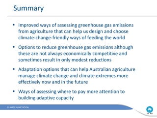Summary

    • Improved ways of assessing greenhouse gas emissions
      from agriculture that can help us design and choose
      climate-change-friendly ways of feeding the world
    • Options to reduce greenhouse gas emissions although
      these are not always economically competitive and
      sometimes result in only modest reductions
    • Adaptation options that can help Australian agriculture
      manage climate change and climate extremes more
      effectively now and in the future
    • Ways of assessing where to pay more attention to
      building adaptive capacity
CLIMATE ADAPTATION
 