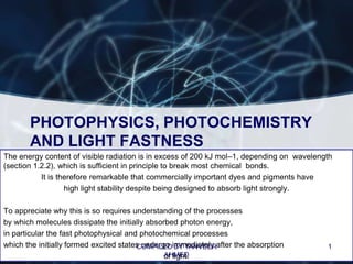 PHOTOPHYSICS, PHOTOCHEMISTRY
       AND LIGHT FASTNESS
The energy content of visible radiation is in excess of 200 kJ mol–1, depending on wavelength
(section 1.2.2), which is sufficient in principle to break most chemical bonds.
           It is therefore remarkable that commercially important dyes and pigments have
                   high light stability despite being designed to absorb light strongly.

To appreciate why this is so requires understanding of the processes
by which molecules dissipate the initially absorbed photon energy,
in particular the fast photophysical and photochemical processes
which the initially formed excited states undergo immediately after the absorption
                                        COMPILED BY TANVEER                                1
                                                AHMED
                                                of light.
 