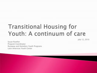 Transitional Housing for Youth: A continuum of care   July 12, 2010 Susan Ruether Program Coordinator Runaway and Homeless Youth Programs Latin American Youth Center  
