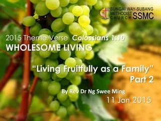 By Rev Dr Ng Swee Ming
SSMC
SUNGAI WAY-SUBANG
METHODIST
C H U R C H
2015 Theme Verse Colossians 1:10
WHOLESOME LIVING
“Living Fruitfully as a Family”
Part 2
11 Jan 2015
 