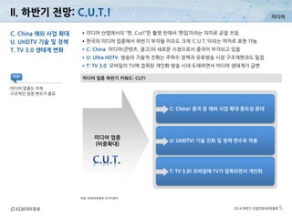 미디어
2014 하반기 산업전망/유망종목 5
II. 하반기 전망: C.U.T.!
자료: KDB대우증권 리서치센터
미디어 업종 하반기 키워드: CUT!
C. China 해외 사업 확대
U. UHDTV 기술 및 정책
T. TV 3.0 생태계 변화
•미디어 산업에서의 “컷, Cut!”은 촬영 씬에서 ‘편집’이라는 의미로 곧잘 쓰임
•한국의 미디어 업종에서 하반기 부각될 이슈도 크게 ‘C.U.T.’이라는 약자로 표현 가능
•C: China. 미디어(콘텐츠, 광고)의 새로운 시장으로서 중국이 부각되고 있음
•U: Ultra HDTV. 방송의 기술적 진화는 주파수 정책과 유료방송 시장 구조재편과도 밀접
•T: TV 3.0. 모바일이 TV에 접목된 개인화 방송 시대 도래하면서 미디어 생태계가 급변
미디어 업종도 이제
구조적인 성장 변수가 중요
TIP
C: China! 중국 등 해외 사업 확대 중요성 증대
U: UHDTV! 기술 진화 및 정책 변수로 작용
T: TV 3.0! 모바일에 TV가 접목되면서 개인화
미디어 업종
(비중확대)
 