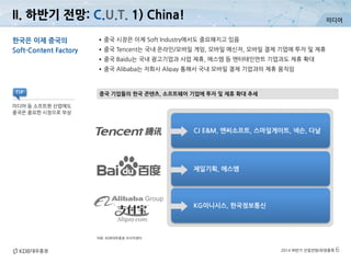 미디어
2014 하반기 산업전망/유망종목 6
II. 하반기 전망: C.U.T. 1) China!
자료: KDB대우증권 리서치센터
중국 기업들의 한국 콘텐츠, 소프트웨어 기업에 투자 및 제휴 확대 추세
한국은 이제 중국의
Soft-Content Factory
•중국 시장은 이제 Soft Industry에서도 중요해지고 있음
•중국 Tencent는 국내 온라인/모바일 게임, 모바일 메신저, 모바일 결제 기업에 투자 및 제휴
•중국 Baidu는 국내 광고기업과 사업 제휴, 에스엠 등 엔터테인먼트 기업과도 제휴 확대
•중국 Alibaba는 자회사 Alipay 통해서 국내 모바일 결제 기업과의 제휴 움직임
미디어 등 소프트한 산업에도
중국은 중요한 시장으로 부상
TIP
CJ E&M, 엔씨소프트, 스마일게이트, 넥슨, 다날
제일기획, 에스엠
KG이니시스, 한국정보통신
 