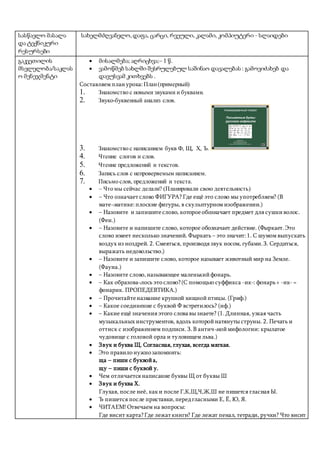 სასწავლო მასალა
და ტექნიკური
რესურსები
სახელმძღვანელო,დაფა, ცარცი, რვეული, კალამი, კომპიუტერი - სლაიდები
გაკვეთილის
მსვლელობა/საკლას
ო მენეჯმენტი
 მისალმება; აღრიცხვა;– 1 წ.
 ვამოწმებ სახლში შესრულებულ საშინაო დავალებას : გამოვიძახებ და
დავუსვამ კითხვებს .
Составляем план урока: План(примерный)
1. Знакомство с новыми звуками и буквами.
2. Звуко-буквенный анализ слов.
3. Знакомство с написанием букв Ф, Щ, Х, Ъ.
Анимированный плакат
Письменные буквы
русского алфавита
Чулихина Е.А.
учитель начальных классов
МОУ «Малодубенская СОШ»
Орехово-Зуевского района Московской области
e.a@mail.ru
4. Чтение слогов и слов.
5. Чтение предложений и текстов.
6. Запись слов с непроверяемым написанием.
7. Письмо слов, предложений и текста.
 – Что мы сейчас делали? (Планировали свою деятельность)
 – Что означает слово ФИГУРА? Где ещё это слово мы употребляем? (В
мате¬матике:плоские фигуры, в скульптурном изображении.)
 – Назовите и запишите слово, котороеобозначает предмет для сушкиволос.
(Фен.)
 – Назовите и напишите слово, которое обозначает действие. (Фыркает.Это
слово имеет несколько значений. Фыркать – это значит:1. С шумом выпускать
воздух из ноздрей. 2. Смеяться, производя звук носом, губами.3. Сердиться,
выражать недовольство.)
 – Назовите и запишите слово, которое называет животный мир на Земле.
(Фауна.)
 – Назовите слово,называющее маленькийфонарь.
 – Как образова¬лось это слово?(С помощью суффикса -ик-: фонарь+ -ик- =
фонарик. ПРОПЕДЕВТИКА.)
 – Прочитайтеназвание крупной хищнойптицы. (Гриф.)
 – Какое соединение с буквой Ф встретилось? (иф.)
 – Какие ещё значения этого слова вы знаете? (1.Длинная, узкая часть
музыкальных инструментов, вдоль которойнатянуты струны. 2. Печать и
оттиск с изображением подписи. 3.В антич¬ноймифологии: крылатое
чудовище с головой орла и туловищем льва.)
 Звук и буква Щ. Согласная, глухая, всегда мягкая.
 Это правило нужно запомнить:
ща – пиши с буквойа,
щу – пиши с буквой у.
 Чем отличается написание буквы Щ от буквы Ш
 Звук и буква Х.
Глухая, после неё, каки после Г,К,Щ,Ч,Ж,Ш не пишется гласная Ы.
 Ъ пишется после приставки,передгласными Е, Ё, Ю, Я.
 ЧИТАЕМ! Отвечаем на вопросы:
Где висит карта?Где лежат книги? Где лежат пенал, тетради, ручки? Что висит
 