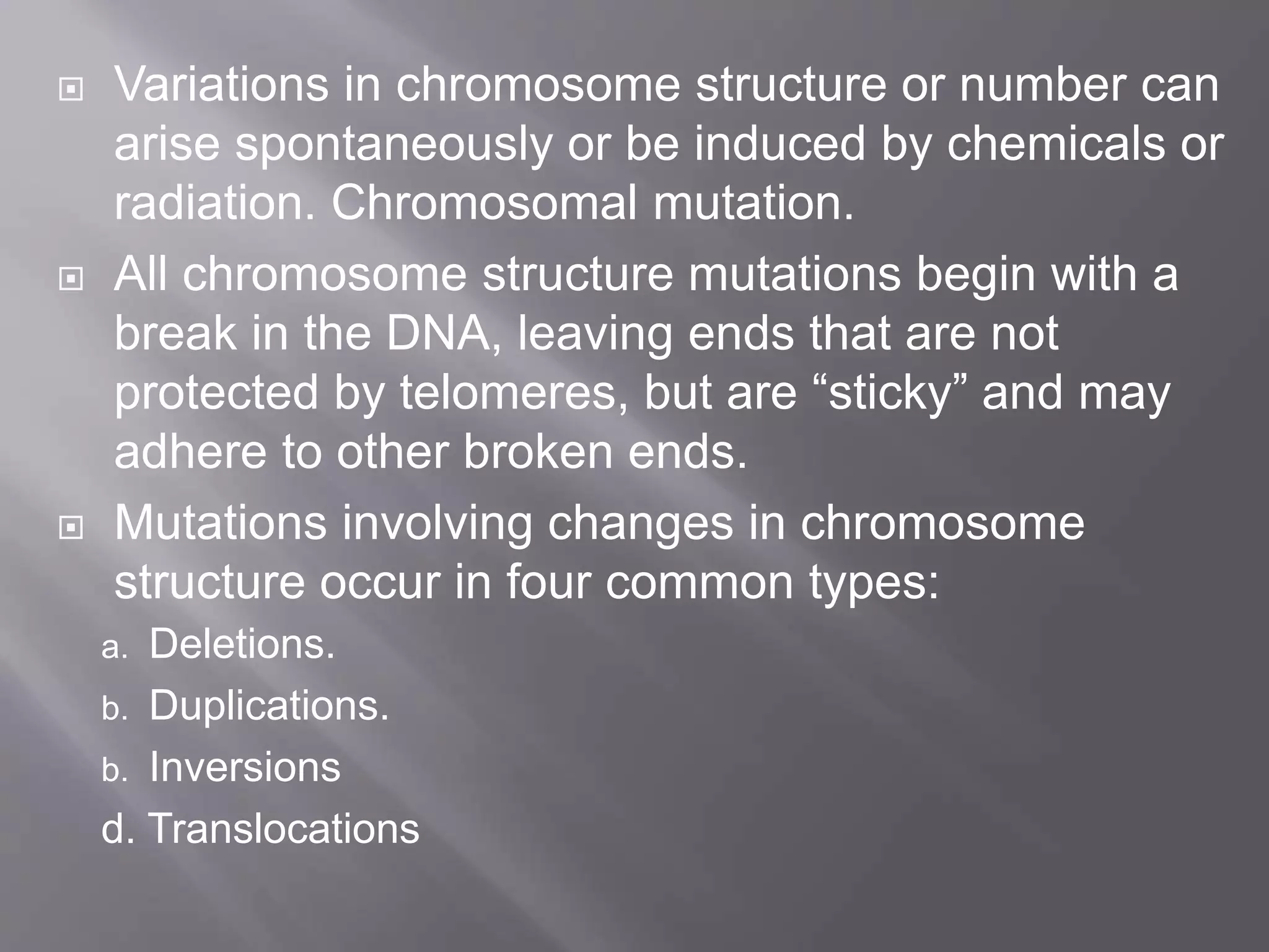  Variations in chromosome structure or number can 
arise spontaneously or be induced by chemicals or 
radiation. Chromosomal mutation. 
 All chromosome structure mutations begin with a 
break in the DNA, leaving ends that are not 
protected by telomeres, but are “sticky” and may 
adhere to other broken ends. 
 Mutations involving changes in chromosome 
structure occur in four common types: 
a. Deletions. 
b. Duplications. 
b. Inversions 
d. Translocations 
 