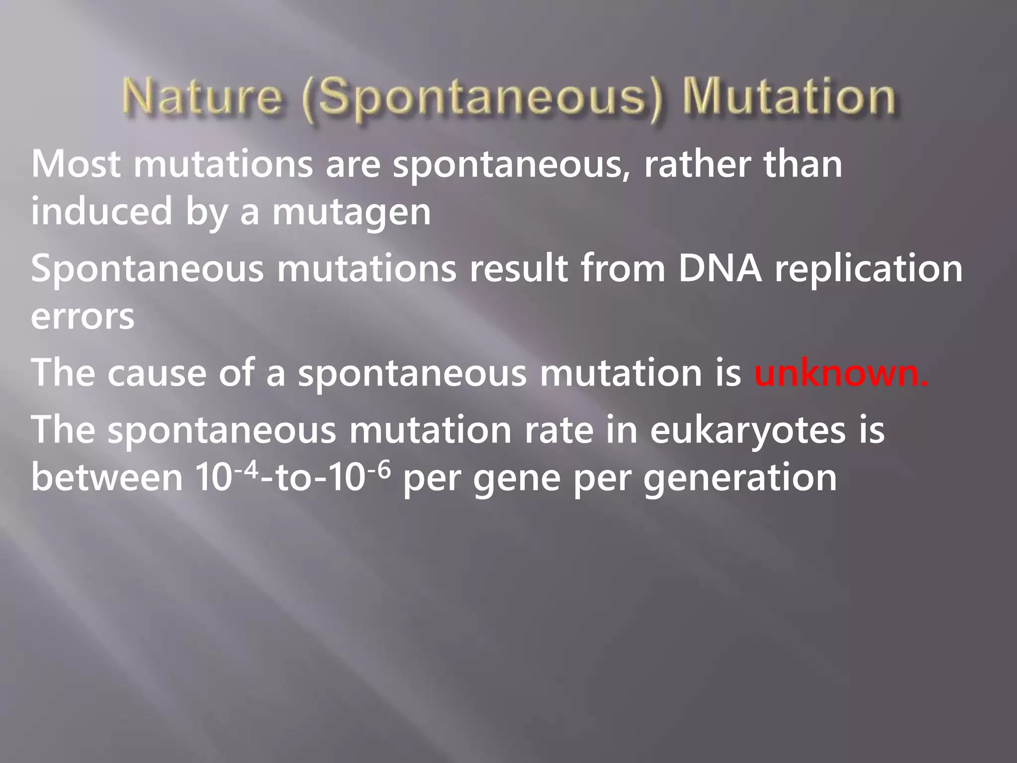 Most mutations are spontaneous, rather than 
induced by a mutagen 
Spontaneous mutations result from DNA replication 
errors 
The cause of a spontaneous mutation is unknown. 
The spontaneous mutation rate in eukaryotes is 
between 10-4-to-10-6 per gene per generation 
 