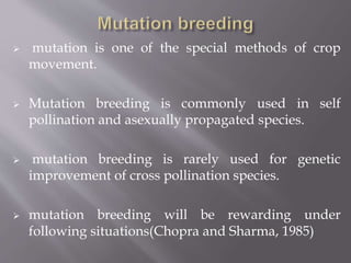  mutation is one of the special methods of crop 
movement. 
 Mutation breeding is commonly used in self 
pollination and asexually propagated species. 
 mutation breeding is rarely used for genetic 
improvement of cross pollination species. 
 mutation breeding will be rewarding under 
following situations(Chopra and Sharma, 1985) 
 