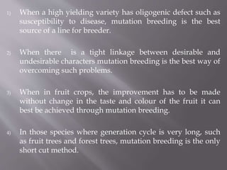 1) When a high yielding variety has oligogenic defect such as 
susceptibility to disease, mutation breeding is the best 
source of a line for breeder. 
2) When there is a tight linkage between desirable and 
undesirable characters mutation breeding is the best way of 
overcoming such problems. 
3) When in fruit crops, the improvement has to be made 
without change in the taste and colour of the fruit it can 
best be achieved through mutation breeding. 
4) In those species where generation cycle is very long, such 
as fruit trees and forest trees, mutation breeding is the only 
short cut method. 
 