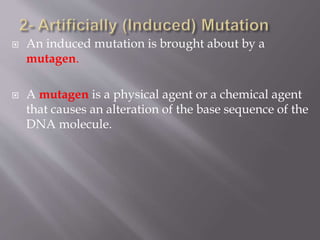  An induced mutation is brought about by a 
mutagen. 
 A mutagen is a physical agent or a chemical agent 
that causes an alteration of the base sequence of the 
DNA molecule. 
 