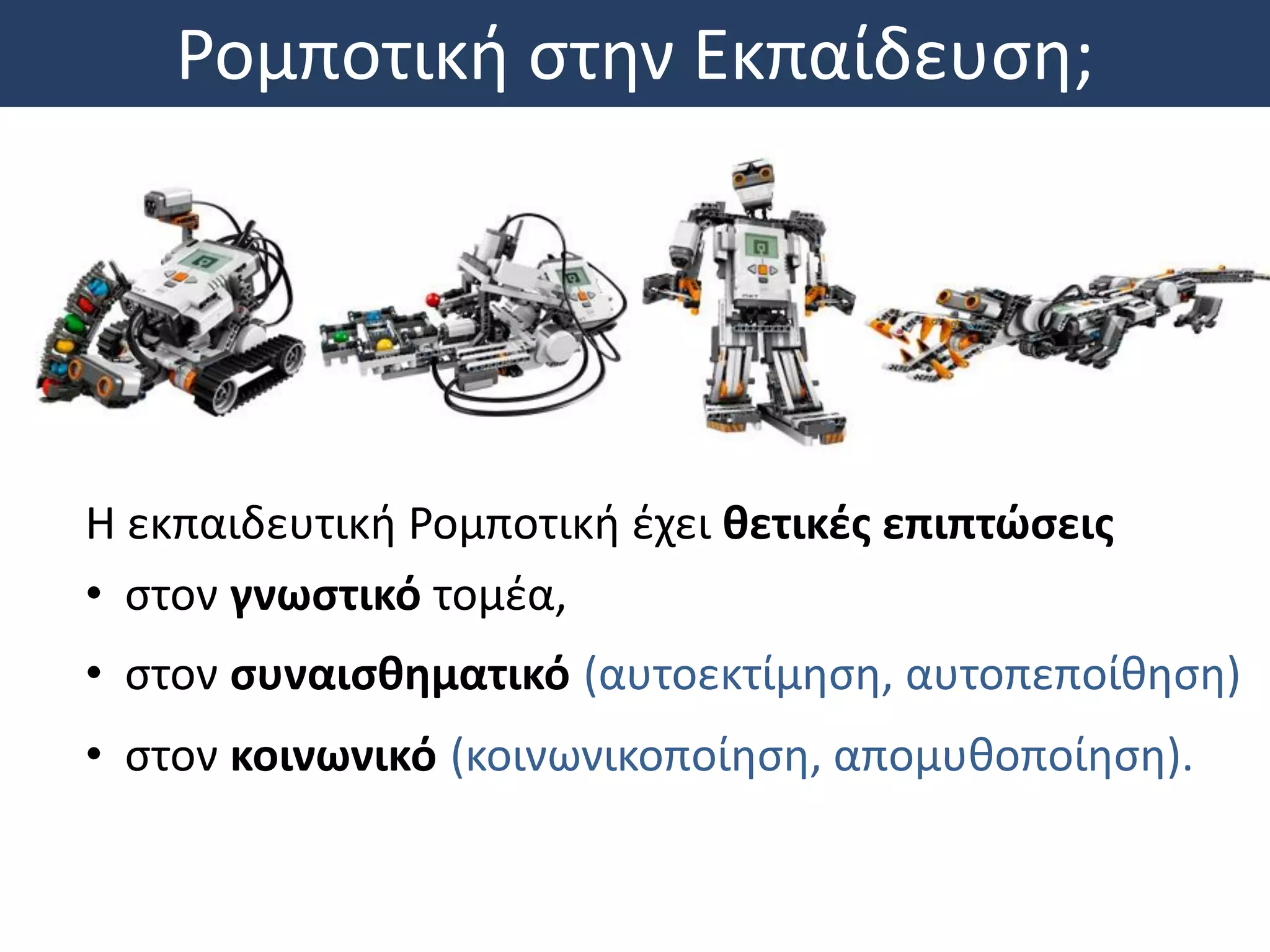 Ρομποτική στην Εκπαίδευση;
Η εκπαιδευτική Ρομποτική έχει θετικές επιπτώσεις
• στον γνωστικό τομέα,
• στον συναισθηματικό (αυτοεκτίμηση, αυτοπεποίθηση)
• στον κοινωνικό (κοινωνικοποίηση, απομυθοποίηση).
 