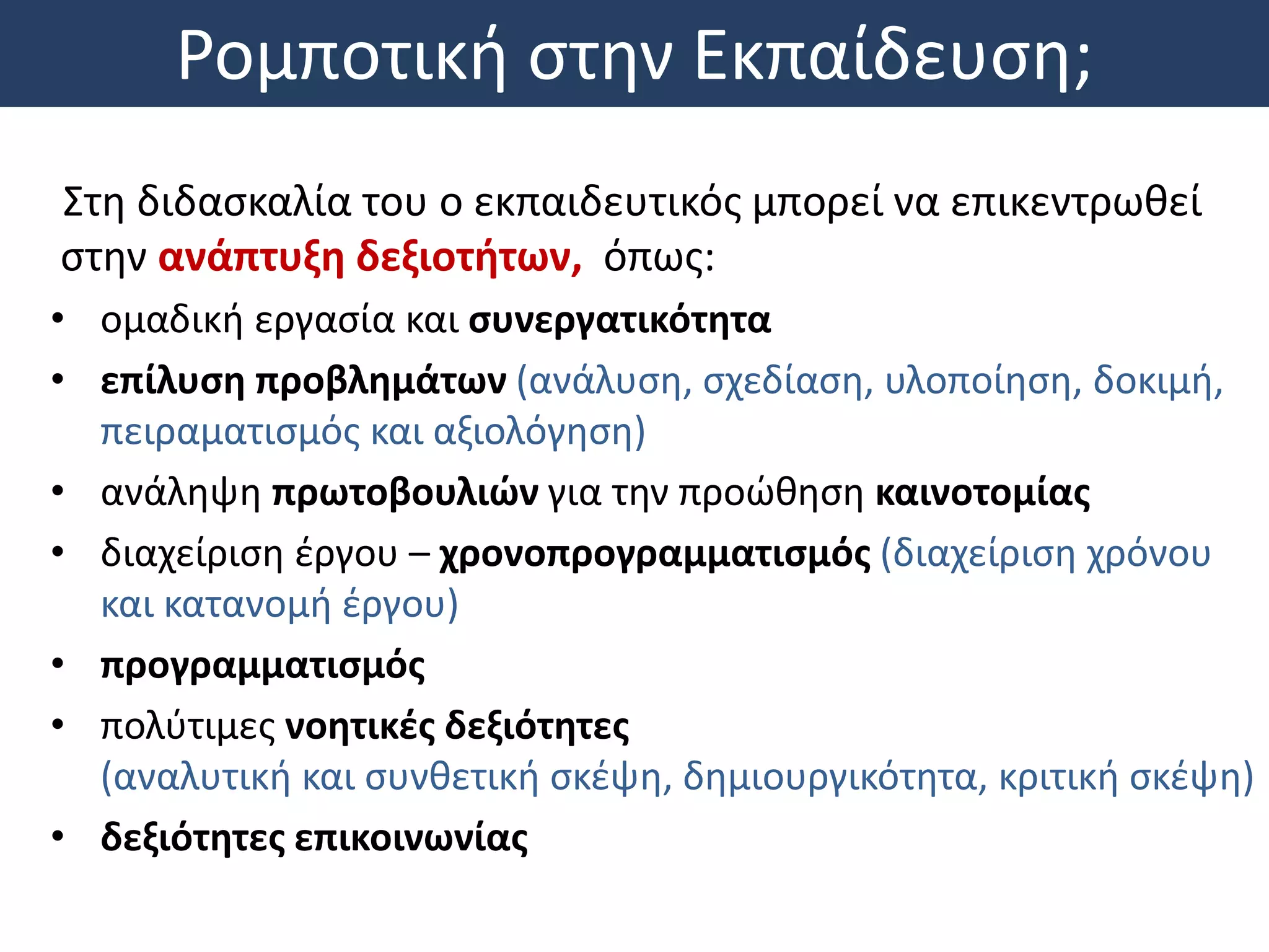 Ρομποτική στην Εκπαίδευση;
Στη διδασκαλία του ο εκπαιδευτικός μπορεί να επικεντρωθεί
στην ανάπτυξη δεξιοτήτων, όπως:
• ομαδική εργασία και συνεργατικότητα
• επίλυση προβλημάτων (ανάλυση, σχεδίαση, υλοποίηση, δοκιμή,
πειραματισμός και αξιολόγηση)
• ανάληψη πρωτοβουλιών για την προώθηση καινοτομίας
• διαχείριση έργου – χρονοπρογραμματισμός (διαχείριση χρόνου
και κατανομή έργου)
• προγραμματισμός
• πολύτιμες νοητικές δεξιότητες
(αναλυτική και συνθετική σκέψη, δημιουργικότητα, κριτική σκέψη)
• δεξιότητες επικοινωνίας
 
