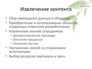 Извлечение контента Сбор имеющихся данных и объектов Приобретение и использование объектов, созданных сторонних разработчиков Извлечение знаний сотрудников Документирование процедур Описание процессов Описание ноу-хау  Построение связей со сторонними источниками Выбор ресурсов партнеров и проч.  