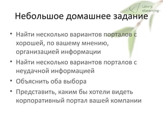 Небольшое домашнее задание Найти несколько вариантов порталов с хорошей, по вашему мнению, организацией информации Найти несколько вариантов порталов с неудачной информацией Объяснить оба выбора Представить, каким бы хотели видеть корпоративный портал вашей компании 