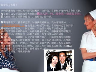 親愛的芬姊姊： 真的很謝謝妳一直以來不斷的鼓勵我、支持我，當我做不好的地方會指正我。 每當我自己心情低潮或是與到挫折 想找人訴說時，總會第一個想起芬姊， 因為我總相信芬姊妳會聽我說、鼓勵我、陪伴我。 隊長選舉當天，楊老師分享說知道我很重視他。我也想跟芬姊說： 『我也很重視妳。』 從我還是小蝙蝠的時候，常常聽妳分享到許多 的蝙蝠前輩的故事。每到這時候，不論前一刻妳有多麼的疲憊， 當妳分享這些前輩的故事，妳總是神采奕奕的。讓我深刻的瞭解到 ，這是芬姊心裡源源不絕的動力來源。他支持芬姊可以陪伴 蝙蝠度過每一個難關。因此之後我期許自己，不論需要多久的時間 ，我一定要成為支持芬姊的一股力量。當芬姊遇到困難時，心裡總 可以湧出源源不絕的動力。星期六的學員大會，聽到芬姊分享我成 熟了很多，但峻瑋更加的瞭解，自己必須肩負起更大使命，為 BEST 承擔更多。放心吧！芬姊，我會更加努力的！ 芬姊，我愛妳，母親節快樂！                                                    