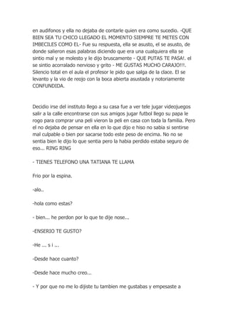 en audifonos y ella no dejaba de contarle quien era como sucedio. -QUE
BIEN SEA TU CHICO LLEGADO EL MOMENTO SIEMPRE TE METES CON
IMBECILES COMO EL- Fue su respuesta, ella se asusto, el se asusto, de
donde salieron esas palabras diciendo que era una cualquiera ella se
sintio mal y se molesto y le dijo bruscamente - QUE PUTAS TE PASA!. el
se sintio acorralado nervioso y grito - ME GUSTAS MUCHO CARAJO!!!.
Silencio total en el aula el profesor le pido que salga de la clace. El se
levanto y la vio de reojo con la boca abierta asustada y notoriamente
CONFUNDIDA.



Decidio irse del instituto llego a su casa fue a ver tele jugar videojuegos
salir a la calle encontrarse con sus amigos jugar futbol llego su papa le
rogo para comprar una peli vieron la peli en casa con toda la familia. Pero
el no dejaba de pensar en ella en lo que dijo e hiso no sabia si sentirse
mal culpable o bien por sacarse todo este peso de encima. No no se
sentia bien le dijo lo que sentia pero la habia perdido estaba seguro de
eso... RING RING

- TIENES TELEFONO UNA TATIANA TE LLAMA

Frio por la espina.

-alo..

-hola como estas?

- bien... he perdon por lo que te dije nose...

-ENSERIO TE GUSTO?

-He ... s i ...

-Desde hace cuanto?

-Desde hace mucho creo...

- Y por que no me lo dijiste tu tambien me gustabas y empesaste a
 