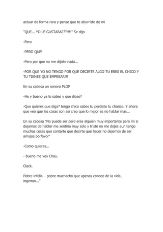 actuar de forma rara y pense que te aburriste de mi

"QUE... YO LE GUSTABA???!!!!" Se dijo

-Pero

-PERO QUE!

-Pero por que no me dijiste nada...

-POR QUE YO NO TENGO POR QUE DECIRTE ALGO TU ERES EL CHICO Y
TU TIENES QUE EMPESAR!!!

En su cabesa un sonoro PLOP

-He y bueno ya lo sabes y que dices?

-Que quieres que diga? tengo chico sabes tu perdiste tu chance. Y ahora
que veo que las cosas son asi creo que lo mejor es no hablar mas...

En su cabesa "No puede ser pero eres alguien muy importante para mi si
dejamos de hablar me sentiria muy solo y triste no me dejes aun tengo
muchas cosas que contarte que decirte que hacer no dejemos de ser
amigos porfavor"

-Como quieras...

- bueno me voy Chau.

Clack.

Pobre infelis... pobre muchacho que apenas conoce de la vida,
ingenuo..."
 
