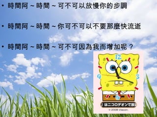 時間阿 ~ 時間 ~ 可不可以放慢你的步調 時間阿 ~ 時間 ~ 你可不可以不要那麼快流逝 時間阿 ~ 時間 ~ 可不可因為我而增加呢 ? 