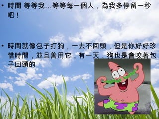 時間 等等我…等等每一個人，為我多停留一秒吧 ! 時間就像包子打狗，一去不回頭，但是你好好珍惜時間，並且善用它，有一天，狗也是會咬著包子回頭的 