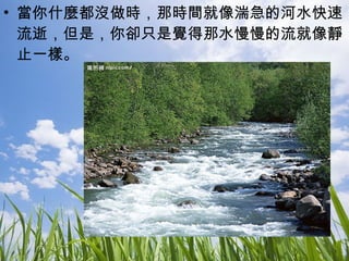 當你什麼都沒做時，那時間就像湍急的河水快速流逝，但是，你卻只是覺得那水慢慢的流就像靜止一樣。 