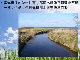 當你專注的做一件事，那河水就像平靜靜止不動一樣，但是，你卻覺得那水正在快速流動。 