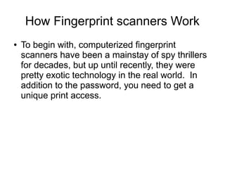 How Fingerprint scanners Work
●   To begin with, computerized fingerprint
    scanners have been a mainstay of spy thrillers
    for decades, but up until recently, they were
    pretty exotic technology in the real world. In
    addition to the password, you need to get a
    unique print access.
 