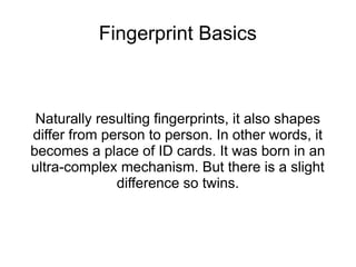 Fingerprint Basics



 Naturally resulting fingerprints, it also shapes
differ from person to person. In other words, it
becomes a place of ID cards. It was born in an
ultra-complex mechanism. But there is a slight
              difference so twins.
 
