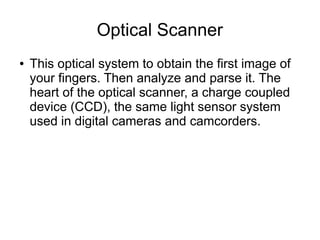 Optical Scanner
●   This optical system to obtain the first image of
    your fingers. Then analyze and parse it. The
    heart of the optical scanner, a charge coupled
    device (CCD), the same light sensor system
    used in digital cameras and camcorders.
 
