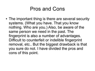 Pros and Cons
●   The important thing is there are several security
    systems. (What you have. That you know
    nothing. Who are you.) Also, be aware of the
    same person we need in the past. The
    fingerprint is also a number of advantages.
    Difficult to counterfeit or indelible fingerprint
    removal, etc.. But the biggest drawback is that
    you sure do not. I have divided the pros and
    cons of this point.
 