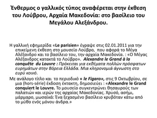 Ένθερμοσ ο γαλλικόσ τφποσ αναφζρεται ςτην ζκθεςη
του Λοφβρου, Αρχαία Μακεδονία: ςτο βαςίλειο του
             Μεγάλου Αλεξάνδρου.


Η γαλλική εφημερίδα «Le parisien» ζγραψε ςτισ 02.01.2011 για την
   επικείμενη ζκθεςη ςτο μουςείο Λοφβρο, που αφορά το Μζγα
   Αλζξανδρο και το βαςίλειο του, την αρχαία Μακεδονία. : «Ο Μζγασ
   Αλζξανδροσ κατακτά το Λοφβρο». Alexandre le Grand à la
   conquête du Louvre : Πρόκειται για εκθζματα πολλών πρόςφατων
   ευρημάτων ςτην Βόρεια Ελλάδα. Μια κληρονομιά άγνωςτη ςτο
   ευρφ κοινό.
Με ανάλογο τίτλο και το περιοδικό « le Figaro», ςτισ 9 Οκτωβρίου, ςε
   μια (hors-série) ζκδοςη ζκτακτη, δημοςιεφει : «Alexandre le Grand
   conquiert le Louvre. Το μουςείο ςυγκεντρϊνει θηςαυροφσ των
   παλατιϊν και ιερϊν τησ αρχαίασ Μακεδονίασ. Χρυςό, αςήμι,
   μάρμαρο, μωςαϊκά: Ένα ξεχαςμζνο βαςίλειο κρυβόταν κάτω από
   το μφθο ενόσ μόνου άνδρα.»
 
