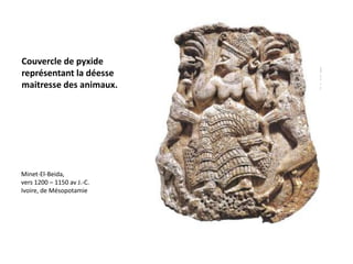 Couvercle de pyxide
représentant la déesse
maitresse des animaux.




Minet-El-Beida,
vers 1200 – 1150 av J.-C.
Ivoire, de Mésopotamie
 