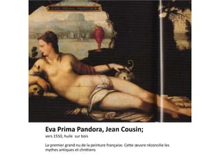 Eva Prima Pandora, Jean Cousin;
vers 1550, huile sur bois

Le premier grand nu de la peinture française. Cette œuvre réconcilie les
mythes antiques et chrétiens
 