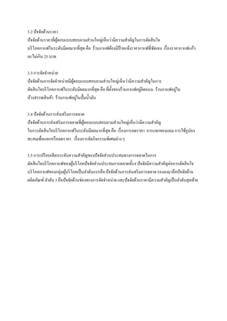 3.2 ปัจจัยด้านราคา
ปัจจัยด้านราคาที่ผตอบแบบสอบถามส่วนใหญ่เห็นว่ามีความสาคัญในการตัดสินใจ
                  ู้
บริ โภคกาแฟในระดับมีผลมากที่สุด คือ ร้านกาแฟต้องมีป้ายแจ้งราคากาแฟที่ชดเจน เรื่ องราคากาแฟแก้ว
                                                                      ั
ละไม่เกิน 25 บาท

3.3 การจัดจาหน่าย
ปัจจัยด้านการจัดจาหน่ายมีผตอบแบบสอบถามส่วนใหญ่เห็นว่ามีความสาคัญในการ
                          ู้
ตัดสินใจบริ โภคกาแฟในระดับมีผลมากที่สุด คือ ที่ต้งของร้านกาแฟอยูติดถนน ร้านกาแฟอยูใน
                                                 ั              ่                 ่
ห้างสรรพสินค้า ร้านกาแฟอยูในปั๊มน้ ามัน
                             ่

3.4 ปัจจัยด้านการส่งเสริ มการตลาด
ปัจจัยด้านการส่งเสริ มการตลาดที่ผตอบแบบสอบถามส่วนใหญ่เห็นว่ามีความสาคัญ
                                 ู้
ในการตัดสินใจบริ โภคกาแฟในระดับมีผลมากที่สุด คือ เรื่ องการลดราคา การแจกของแถม การใช้คูปอง
สะสมเพื่อแลกหรื อลดราคา เรื่ องการจัดกิจกรรมพิเศษต่าง ๆ

3.5 การเปรี ยบเทียบระดับความสาคัญของปัจจัยส่วนประสมทางการตลาดในการ
ตัดสินใจบริ โภคกาแฟของผูบริ โภคปัจจัยส่วนประสมการตลาดทั้ง 4 ปัจจัยมีความสาคัญต่อการตัดสินใจ
                           ้
บริ โภคกาแฟของกลุ่มผูบริ โภคเป็ นลาดับแรกคือ ปัจจัยด้านการส่งเสริ มการตลาด รองลงมาคือปัจจัยด้าน
                       ้
ผลิตภัณฑ์ ลาดับ 3 คือปัจจัยด้านช่องทางการจัดจาหน่าย และปัจจัยด้านราคามีความสาคัญเป็ นลาดับสุดท้าย
 