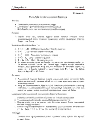 Д.Оюунбилэг                                                             Физик-I

                                                                      Семинар №1
                   Сэдэв.Хоёр биеийн хөдөлгөөний бодлогууд
Агуулга:
    Хоѐр биеийн угталцах хөдөлгөөний бодлогууд
    Хоѐр биеийн эсрэг чиглэсэн хөдөлгөөний бодлогууд
    Хоѐр биеийн нэгэн зүгт чиглэсэн хөдөлгөөний бодлогууд
Зорилго:
    Биеийн явсан зам, хугацаа, хурдны шинж чанарыг үзүүлсэн гурван
     хэмжигдэхүүний жигд өөрчлөлт, хоорондын холбоо хамааралыг хэрэглэн
     бодлогуудыг бодох
Үндсэн томъѐо, тодорхойлолтууд:

                    ШЗЖХ-ний хууль буюу биеийн явсан зам
                    Биеийн хөдөлгөөний хурд
                  Хөдөлгөөн үргэлжилсэн хугацаа
                      Биеийн координат
                         Хурд нэмэх дүрэм
    Үл хөдлөх тооллын систем дэх биеийн хурд нь хөдлөх тооллын системийн хурд
     ба хөдлөх тооллын систем дэх биеийн хурд хоѐрын вектор нийлбэртэй
     тэнцүү(Хурд харьцангуй). Хоѐр бие, бие биенээсээ үл хамааран хөдлөх үед
     жишээ нь 1-р биеийн хоѐртойгоо харьцуулсан хурд                    байна.
     Үүнчлэн                болно.
Аргачлал:
    Хөдөлгөөний бодлогыг бодохын тулд уг хөдөлгөөний эхлэлт нэгэн зэрэг байх,
     хөдөлгөөн тодорхой хугацааны зайтай эхлэх, уулзах, зөрөх зэрэг ухагдахууныг
     мэдэх шаарлагатай
    Ямар нэг биеийн шилжилт, хурдыг хөдлөх ба хөдлөхгүй системд авч үзэхэд өөр
     өөр байна. Тооллын системийг хөдлөх ба хөдлөхгүй системтэй холбоотой авах
     уу гэдгээс хамаарч хөдөлгөөний зүй тогтол өвөрмөц онцлогтой байна.
Материал цэгийн хөдөлгөөний кинематикийн бодлогыг бодохдоо:
   1. Материал цэгийн хөдөлгөөний онцлогийг зөв тогтоох шаардлагатай
   2. Тооллын системийг хамгийн ашигтай байдлаар сонгох хэрэгтэй
   3. Кинематикийн үндсэн тэгшитгэлүүдийг бодлогын нөхцөл болон хөдөлгөөний
      онцлогт тохируулан бичнэ
   4. Биеийн байрлалыг(координатыг) тодорхойлох үед хөдөлгөөний тэгшитгэлийг
                                       хэлбэртэй бичиж хэрэглэнэ
Нөхцлүүд:
   1. Хоѐр бие нэгэн зэрэг угталцан хөдөлбөл тэдгээр нь уулзах хүртлээ явах хугацаа
      нь ижил байна.
 